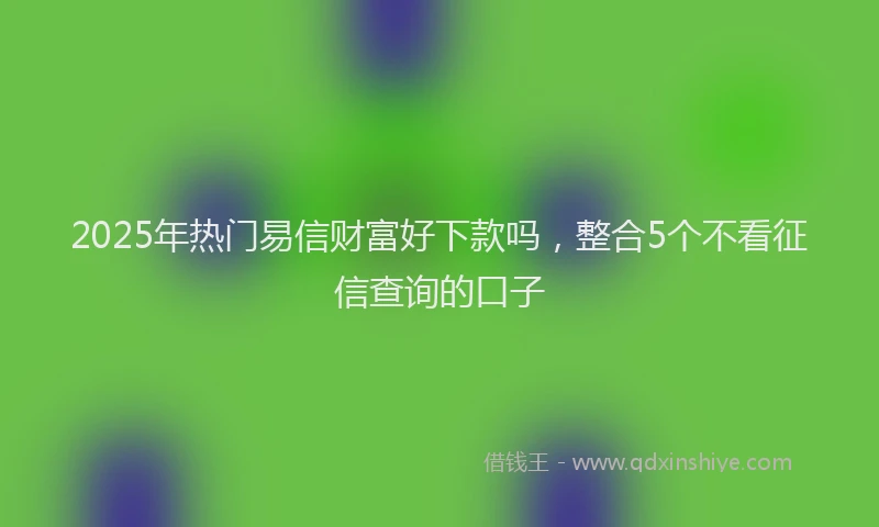 2025年热门易信财富好下款吗，整合5个不看征信查询的口子