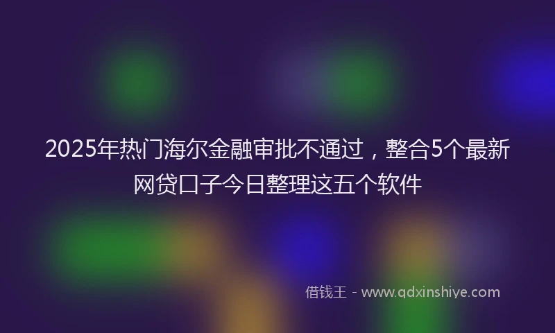 2025年热门海尔金融审批不通过，整合5个最新网贷口子今日整理这五个软件