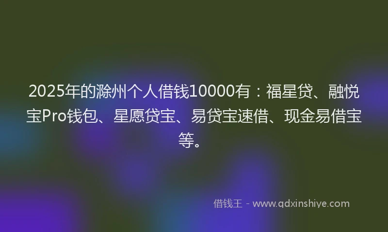 2025年的滁州个人借钱10000有：福星贷、融悦宝Pro钱包、星愿贷宝、易贷宝速借、现金易借宝等。