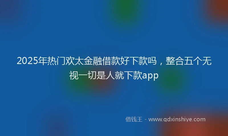 2025年热门欢太金融借款好下款吗，整合五个无视一切是人就下款app