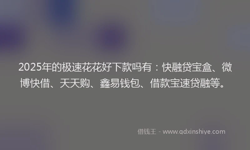 2025年的极速花花好下款吗有：快融贷宝盒、微博快借、天天购、鑫易钱包、借款宝速贷融等。
