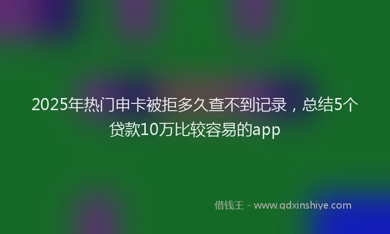 2025年热门申卡被拒多久查不到记录，总结5个贷款10万比较容易的app