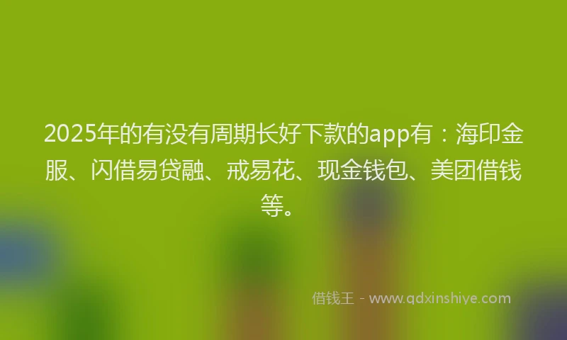 2025年的有没有周期长好下款的app有：海印金服、闪借易贷融、戒易花、现金钱包、美团借钱等。