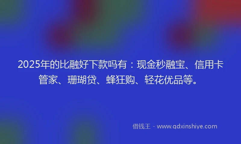 2025年的比融好下款吗有：现金秒融宝、信用卡管家、珊瑚贷、蜂狂购、轻花优品等。