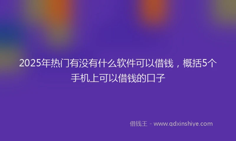 2025年热门有没有什么软件可以借钱，概括5个手机上可以借钱的口子