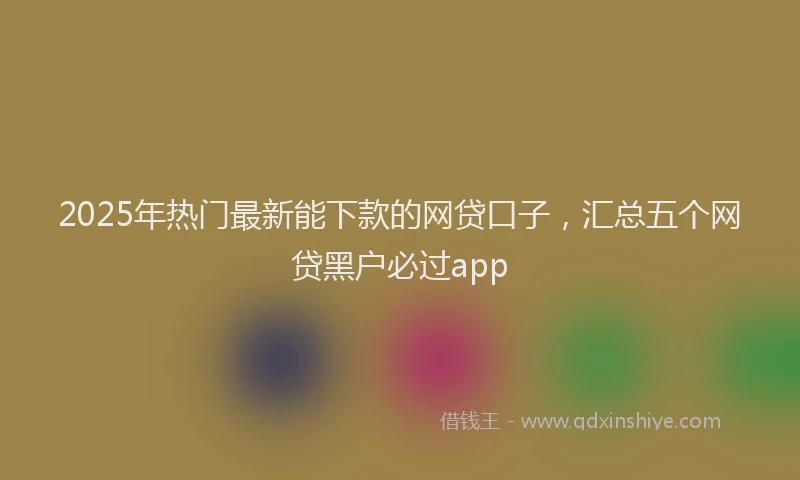 2025年热门最新能下款的网贷口子，汇总五个网贷黑户必过app
