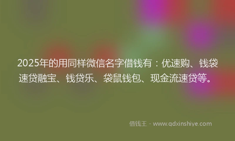 2025年的用同样微信名字借钱有：优速购、钱袋速贷融宝、钱贷乐、袋鼠钱包、现金流速贷等。