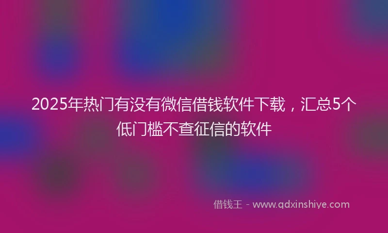 2025年热门有没有微信借钱软件下载，汇总5个低门槛不查征信的软件