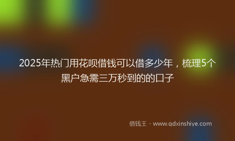2025年热门用花呗借钱可以借多少年，梳理5个黑户急需三万秒到的的口子