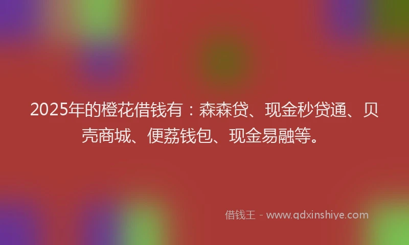 2025年的橙花借钱有：森森贷、现金秒贷通、贝壳商城、便荔钱包、现金易融等。