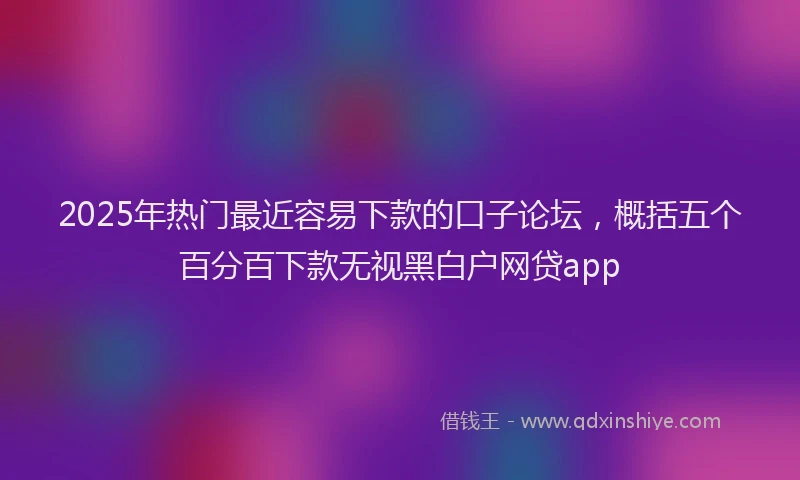 2025年热门最近容易下款的口子论坛，概括五个百分百下款无视黑白户网贷app