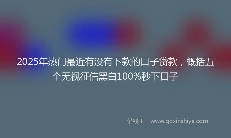 2025年热门最近有没有下款的口子贷款，概括五个无视征信黑白100%秒下口子