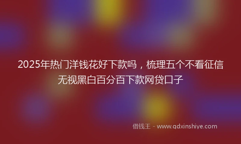 2025年热门洋钱花好下款吗，梳理五个不看征信无视黑白百分百下款网贷口子