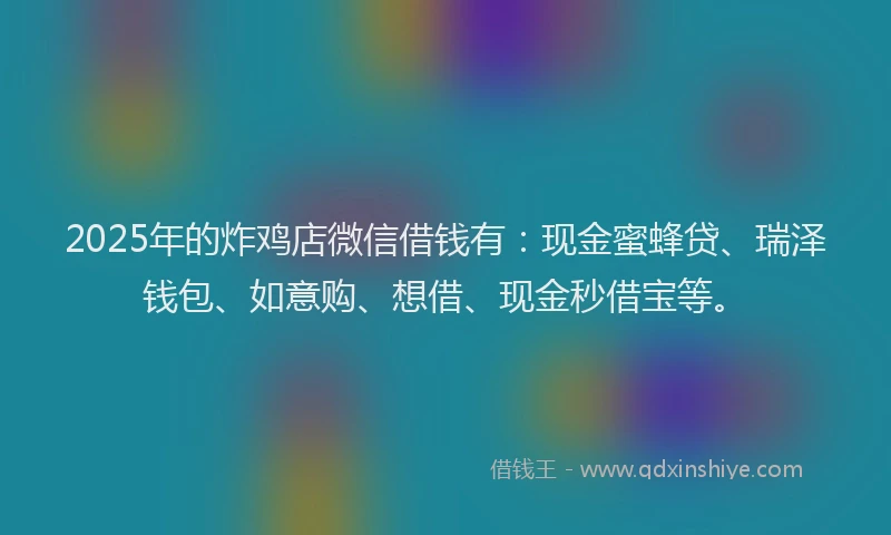 2025年的炸鸡店微信借钱有：现金蜜蜂贷、瑞泽钱包、如意购、想借、现金秒借宝等。