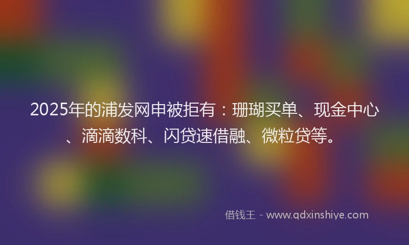 2025年的浦发网申被拒有：珊瑚买单、现金中心、滴滴数科、闪贷速借融、微粒贷等。