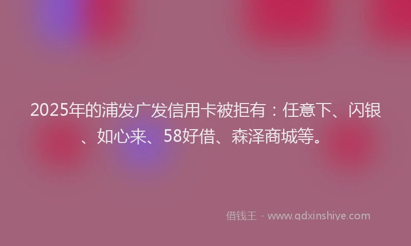 2025年的浦发广发信用卡被拒有：任意下、闪银、如心来、58好借、森泽商城等。