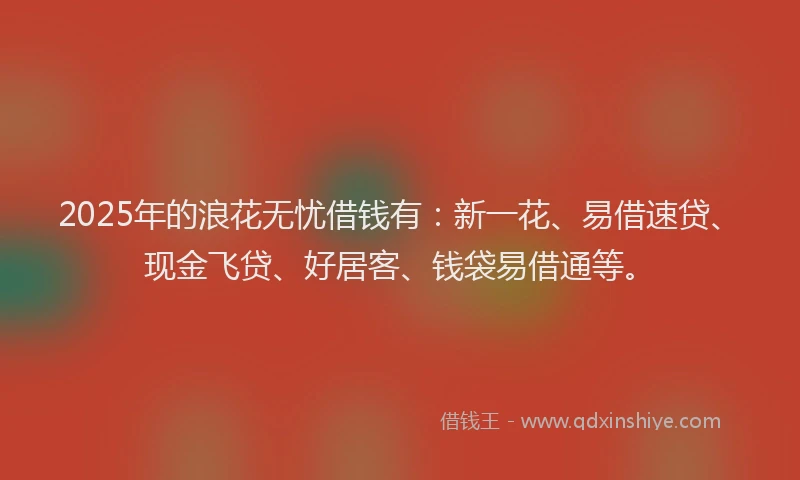 2025年的浪花无忧借钱有：新一花、易借速贷、现金飞贷、好居客、钱袋易借通等。