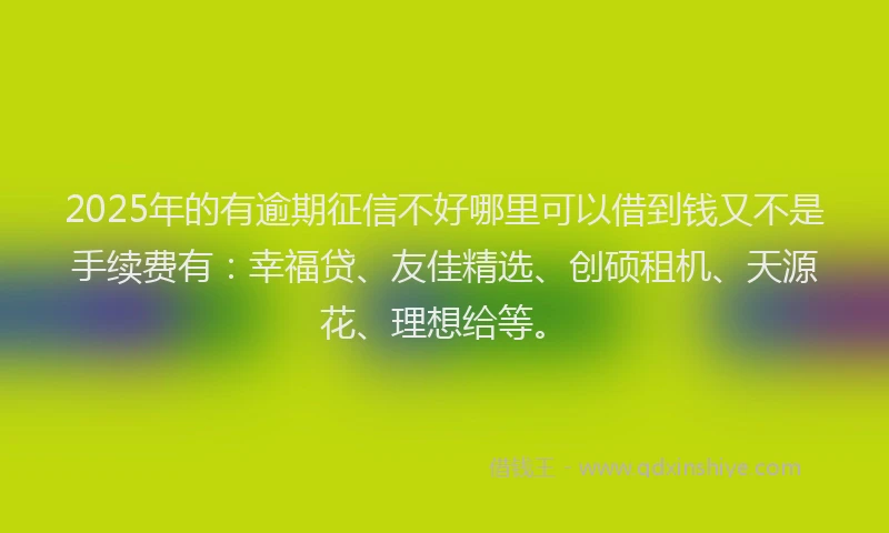 2025年的有逾期征信不好哪里可以借到钱又不是手续费有：幸福贷、友佳精选、创硕租机、天源花、理想给等。
