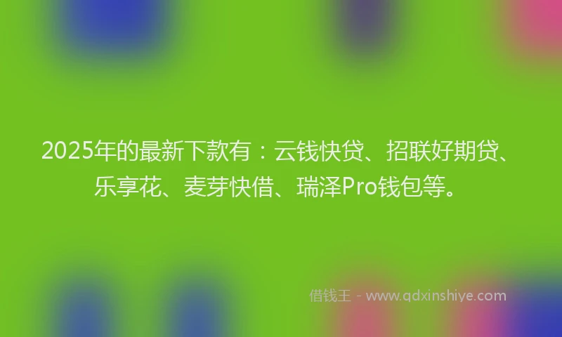 2025年的最新下款有：云钱快贷、招联好期贷、乐享花、麦芽快借、瑞泽Pro钱包等。