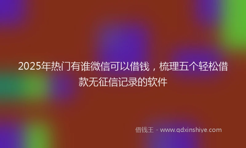 2025年热门有谁微信可以借钱，梳理五个轻松借款无征信记录的软件