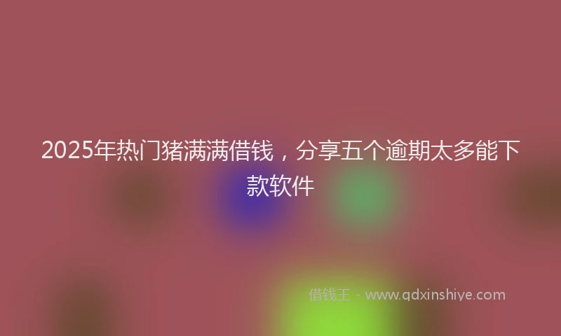 2025年热门猪满满借钱，分享五个逾期太多能下款软件