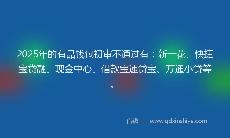 2025年的有品钱包初审不通过有：新一花、快捷宝贷融、现金中心、借款宝速贷宝、万通小贷等。