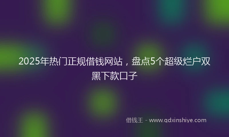 2025年热门正规借钱网站，盘点5个超级烂户双黑下款口子