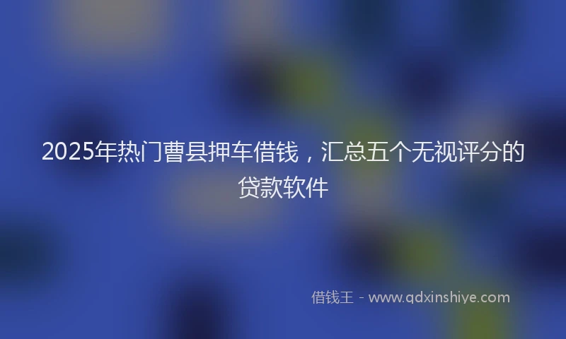 2025年热门曹县押车借钱，汇总五个无视评分的贷款软件