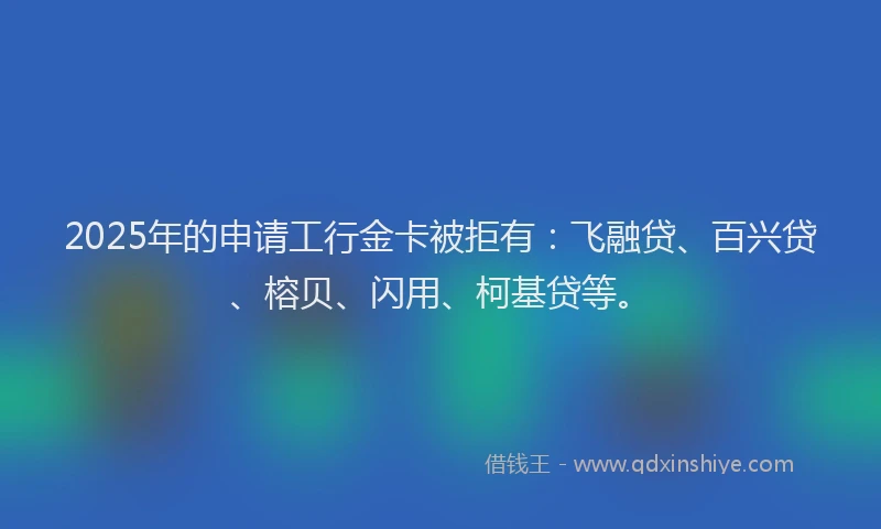 2025年的申请工行金卡被拒有：飞融贷、百兴贷、榕贝、闪用、柯基贷等。