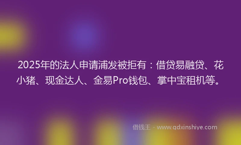 2025年的法人申请浦发被拒有：借贷易融贷、花小猪、现金达人、金易Pro钱包、掌中宝租机等。
