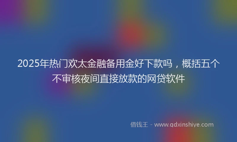 2025年热门欢太金融备用金好下款吗，概括五个不审核夜间直接放款的网贷软件