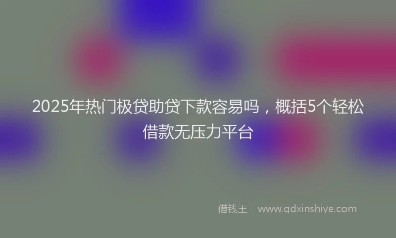 2025年热门极贷助贷下款容易吗，概括5个轻松借款无压力平台