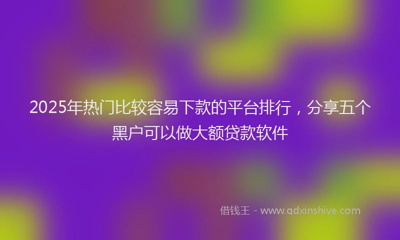 2025年热门比较容易下款的平台排行，分享五个黑户可以做大额贷款软件