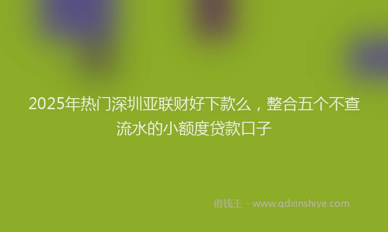 2025年热门深圳亚联财好下款么，整合五个不查流水的小额度贷款口子