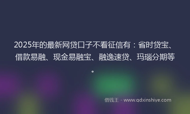 2025年的最新网贷口子不看征信有：省时贷宝、借款易融、现金易融宝、融逸速贷、玛瑙分期等。