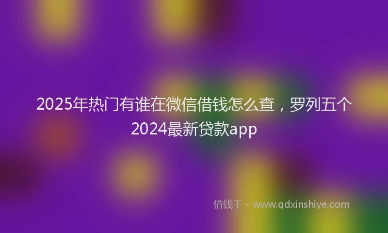 2025年热门有谁在微信借钱怎么查，罗列五个2024最新贷款app
