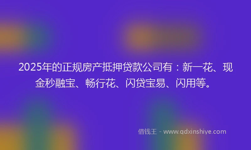 2025年的正规房产抵押贷款公司有：新一花、现金秒融宝、畅行花、闪贷宝易、闪用等。