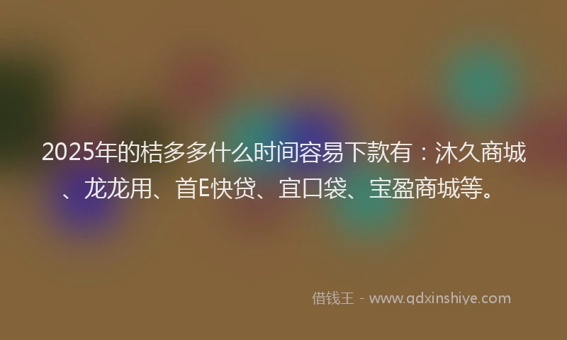 2025年的桔多多什么时间容易下款有：沐久商城、龙龙用、首E快贷、宜口袋、宝盈商城等。