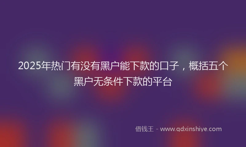 2025年热门有没有黑户能下款的口子，概括五个黑户无条件下款的平台
