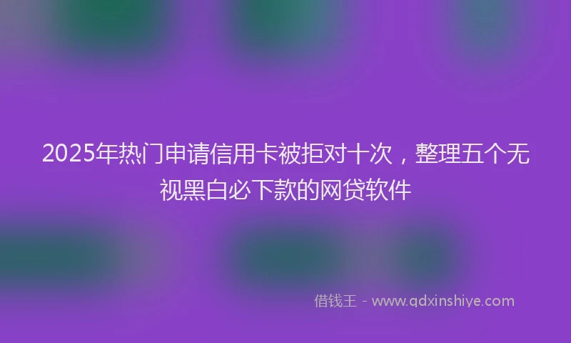 2025年热门申请信用卡被拒对十次，整理五个无视黑白必下款的网贷软件