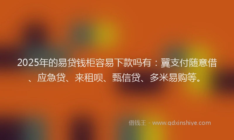 2025年的易贷钱柜容易下款吗有：翼支付随意借、应急贷、来租呗、甄信贷、多米易购等。