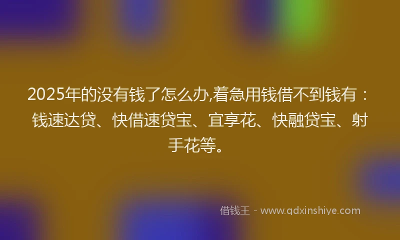 2025年的没有钱了怎么办,着急用钱借不到钱有：钱速达贷、快借速贷宝、宜享花、快融贷宝、射手花等。