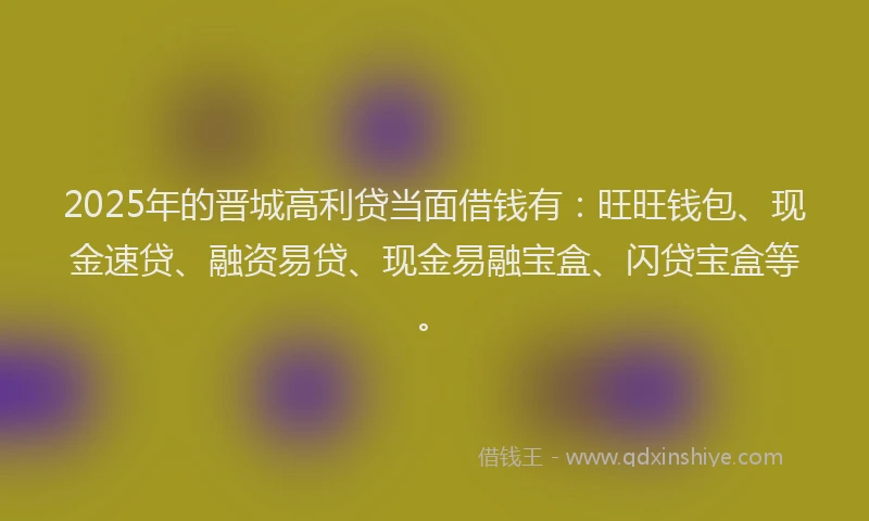 2025年的晋城高利贷当面借钱有：旺旺钱包、现金速贷、融资易贷、现金易融宝盒、闪贷宝盒等。