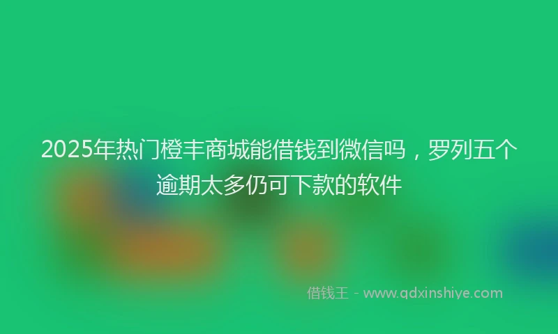 2025年热门橙丰商城能借钱到微信吗，罗列五个逾期太多仍可下款的软件