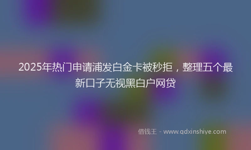 2025年热门申请浦发白金卡被秒拒，整理五个最新口子无视黑白户网贷
