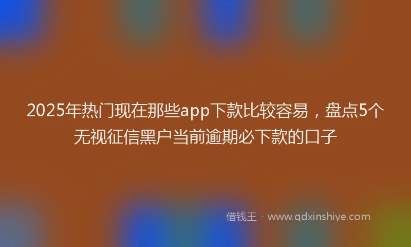 2025年热门现在那些app下款比较容易，盘点5个无视征信黑户当前逾期必下款的口子