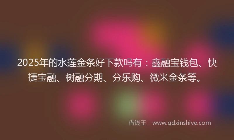 2025年的水莲金条好下款吗有：鑫融宝钱包、快捷宝融、树融分期、分乐购、微米金条等。