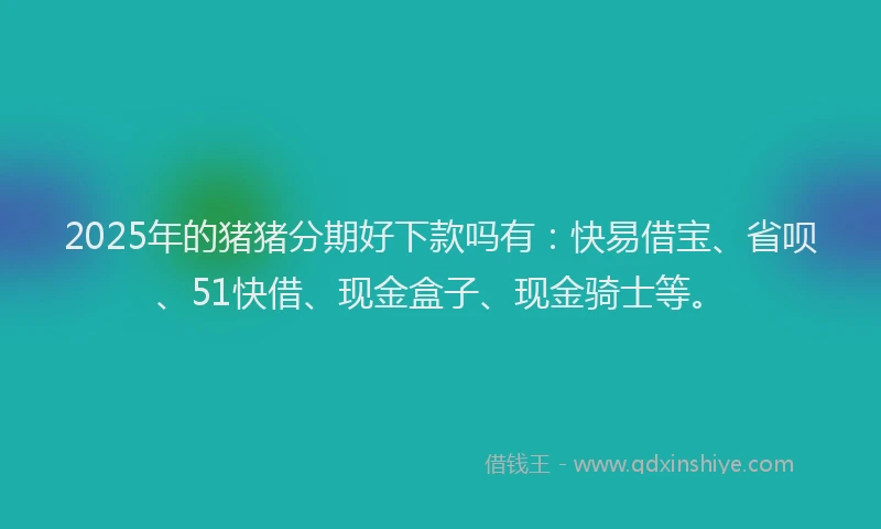 2025年的猪猪分期好下款吗有：快易借宝、省呗、51快借、现金盒子、现金骑士等。