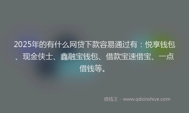 2025年的有什么网贷下款容易通过有：悦享钱包、现金侠士、鑫融宝钱包、借款宝速借宝、一点借钱等。