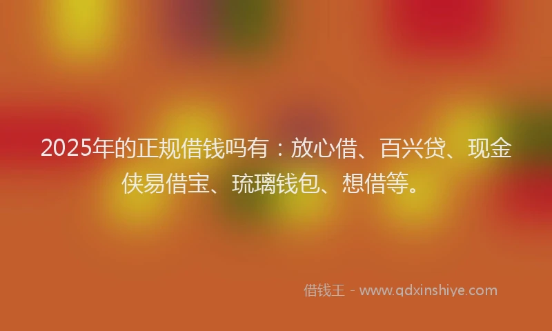 2025年的正规借钱吗有：放心借、百兴贷、现金侠易借宝、琉璃钱包、想借等。